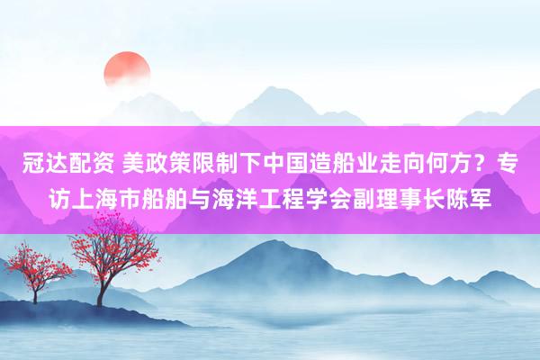 冠达配资 美政策限制下中国造船业走向何方？专访上海市船舶与海洋工程学会副理事长陈军