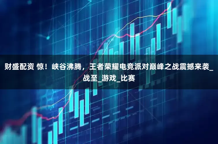 财盛配资 惊！峡谷沸腾，王者荣耀电竞派对巅峰之战震撼来袭_战至_游戏_比赛