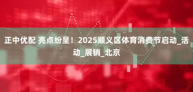 正中优配 亮点纷呈！2025顺义区体育消费节启动_活动_展销_北京