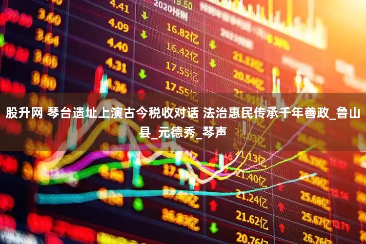 股升网 琴台遗址上演古今税收对话 法治惠民传承千年善政_鲁山县_元德秀_琴声