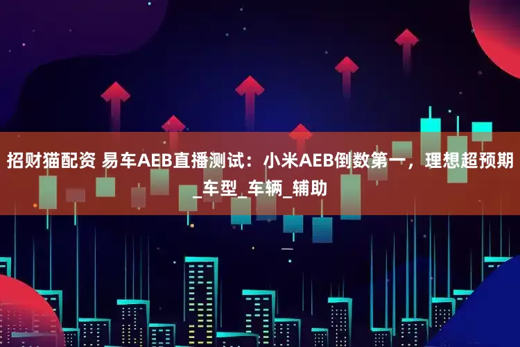 招财猫配资 易车AEB直播测试：小米AEB倒数第一，理想超预期_车型_车辆_辅助