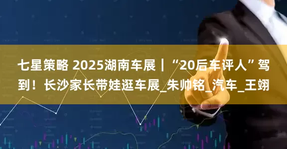 七星策略 2025湖南车展｜“20后车评人”驾到！长沙家长带娃逛车展_朱帅铭_汽车_王翊