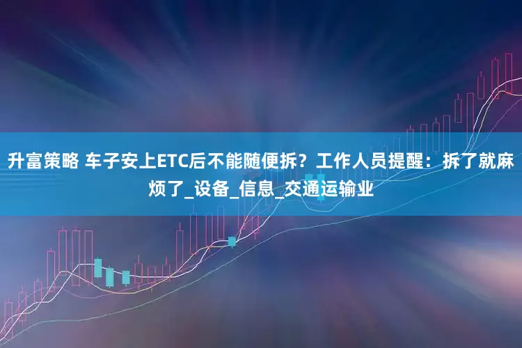 升富策略 车子安上ETC后不能随便拆？工作人员提醒：拆了就麻烦了_设备_信息_交通运输业