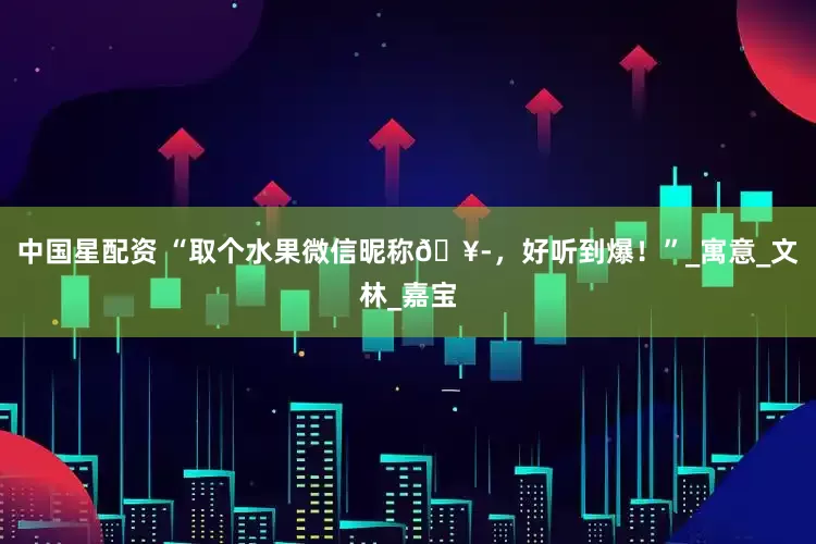 中国星配资 “取个水果微信昵称🥭，好听到爆！”_寓意_文林_嘉宝