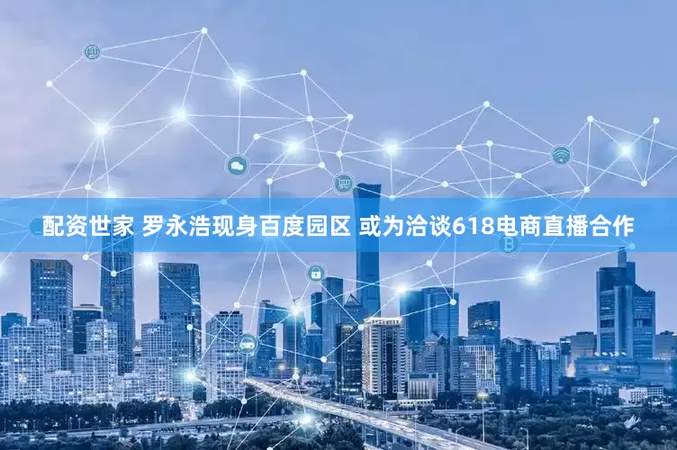 配资世家 罗永浩现身百度园区 或为洽谈618电商直播合作