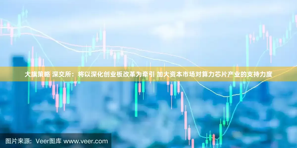 大旗策略 深交所：将以深化创业板改革为牵引 加大资本市场对算力芯片产业的支持力度