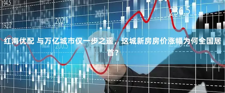 红海优配 与万亿城市仅一步之遥，这城新房房价涨幅为何全国居首？