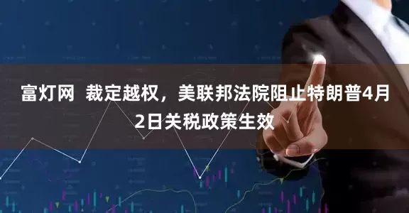 富灯网  裁定越权，美联邦法院阻止特朗普4月2日关税政策生效