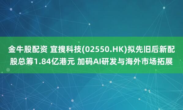金牛股配资 宜搜科技(02550.HK)拟先旧后新配股总筹1.84亿港元 加码AI研发与海外市场拓展