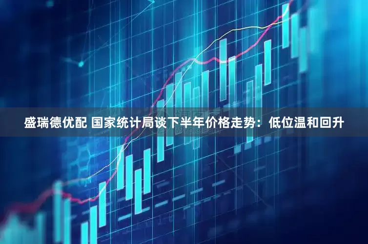盛瑞德优配 国家统计局谈下半年价格走势：低位温和回升