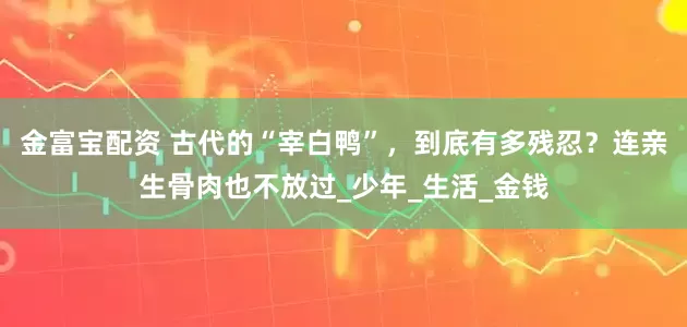 金富宝配资 古代的“宰白鸭”，到底有多残忍？连亲生骨肉也不放过_少年_生活_金钱