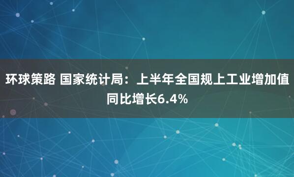 环球策路 国家统计局：上半年全国规上工业增加值同比增长6.4%