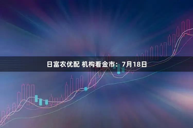日富农优配 机构看金市：7月18日
