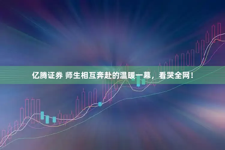 亿腾证券 师生相互奔赴的温暖一幕，看哭全网！
