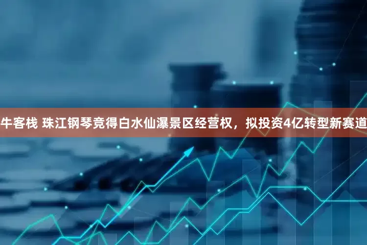 牛客栈 珠江钢琴竞得白水仙瀑景区经营权，拟投资4亿转型新赛道