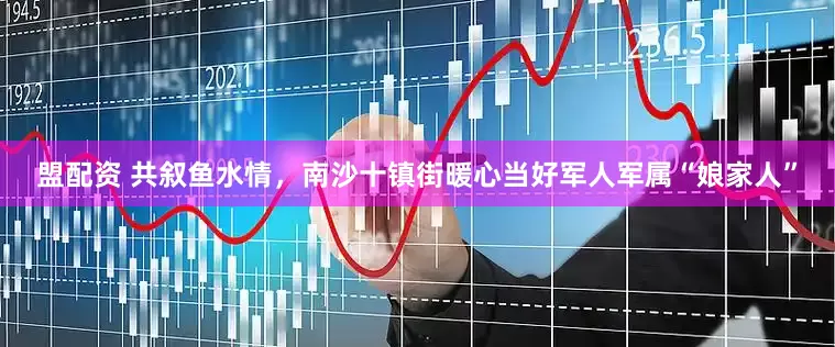 盟配资 共叙鱼水情，南沙十镇街暖心当好军人军属“娘家人”