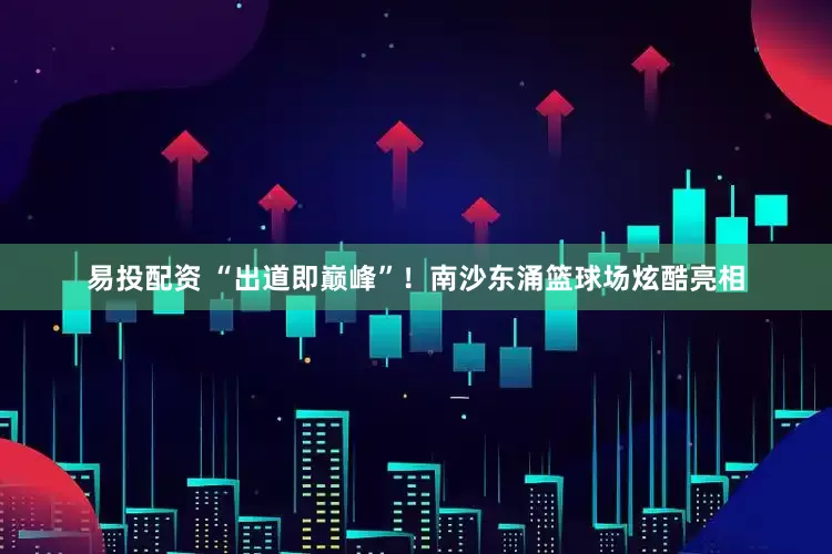 易投配资 “出道即巅峰”！南沙东涌篮球场炫酷亮相