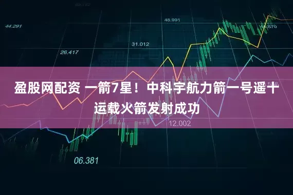 盈股网配资 一箭7星！中科宇航力箭一号遥十运载火箭发射成功