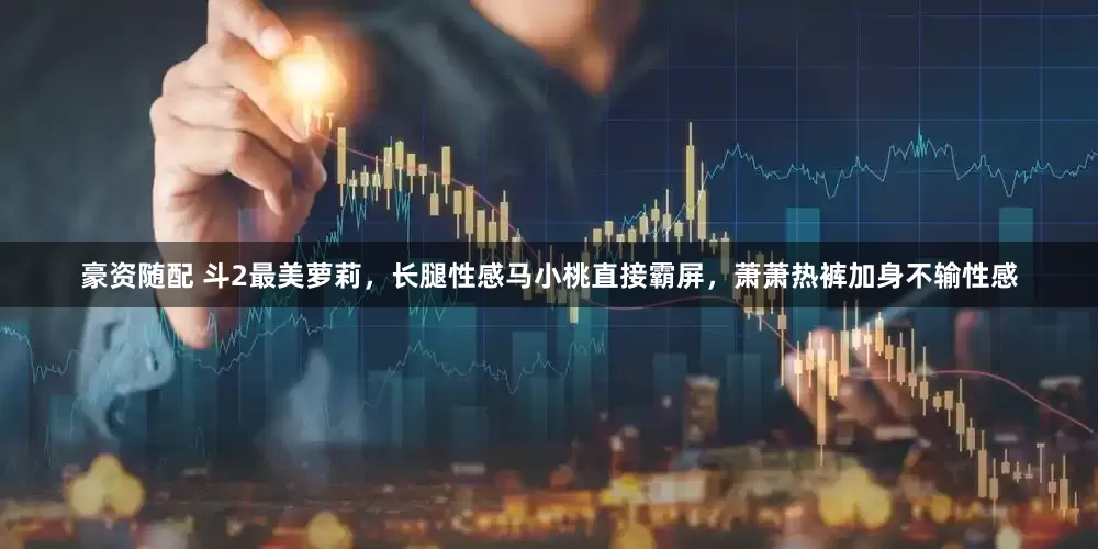 豪资随配 斗2最美萝莉，长腿性感马小桃直接霸屏，萧萧热裤加身不输性感