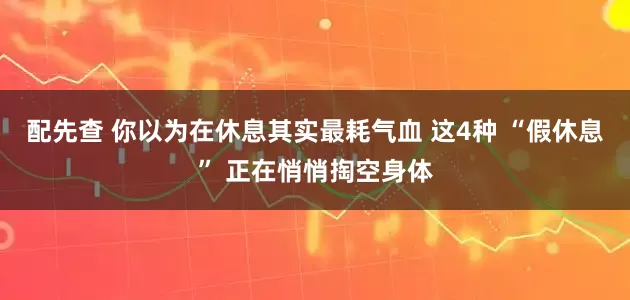 配先查 你以为在休息其实最耗气血 这4种 “假休息” 正在悄悄掏空身体