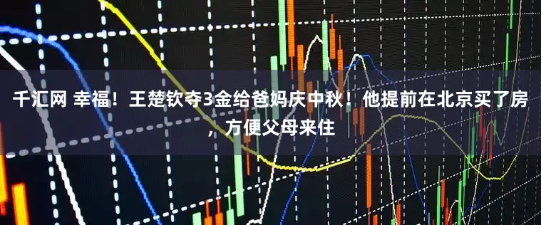 千汇网 幸福！王楚钦夺3金给爸妈庆中秋！他提前在北京买了房，方便父母来住
