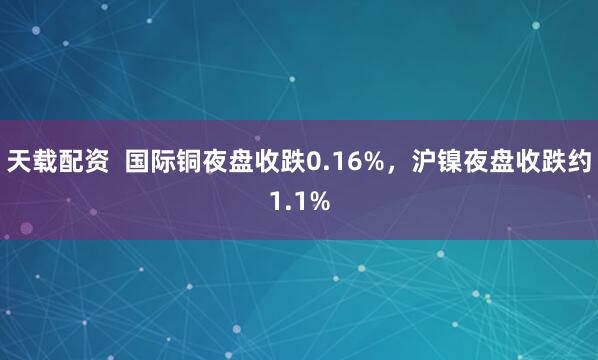 天载配资  国际铜夜盘收跌0.16%，沪镍夜盘收跌约1.1%
