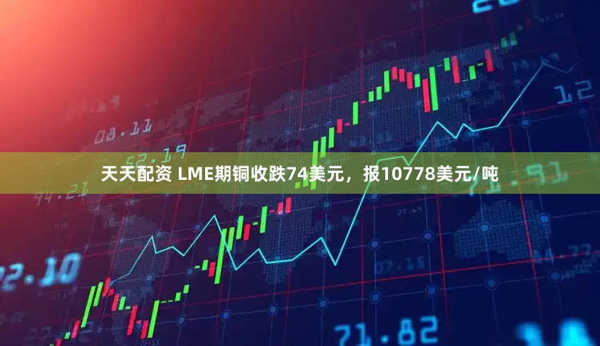 天天配资 LME期铜收跌74美元，报10778美元/吨