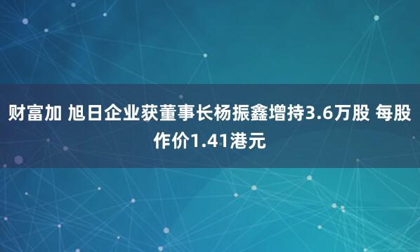 财富加 旭日企业获董事长杨振鑫增持3.6万股 每股作价1.41港元