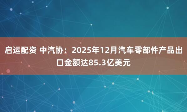 启运配资 中汽协：2025年12月汽车零部件产品出口金额达85.3亿美元
