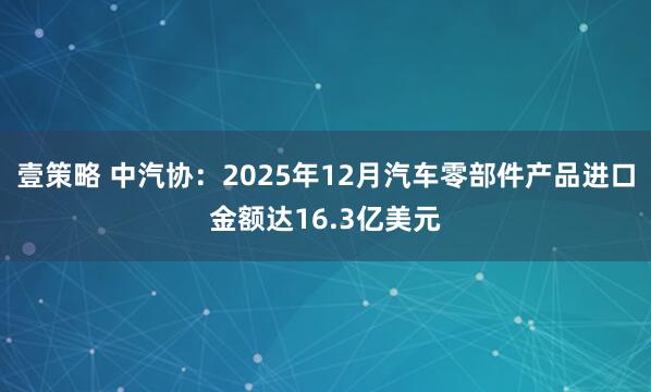 壹策略 中汽协：2025年12月汽车零部件产品进口金额达16.3亿美元