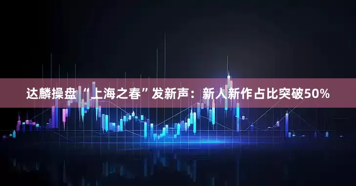达麟操盘 “上海之春”发新声：新人新作占比突破50%