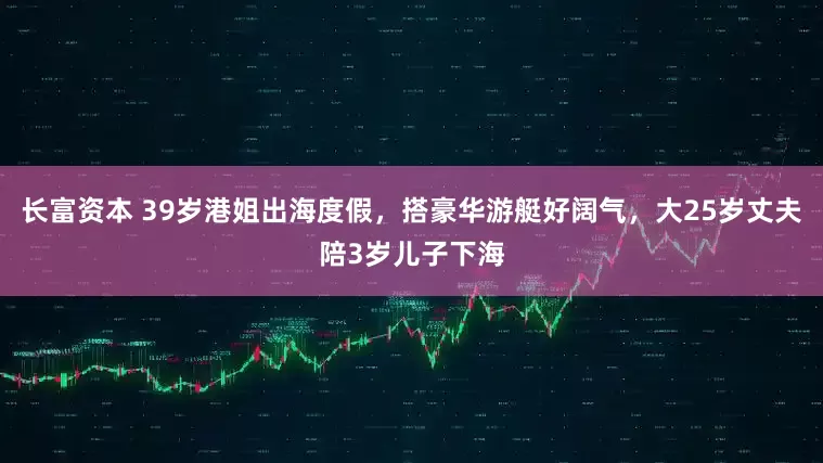 长富资本 39岁港姐出海度假，搭豪华游艇好阔气，大25岁丈夫陪3岁儿子下海