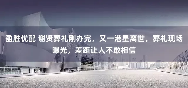 盈胜优配 谢贤葬礼刚办完，又一港星离世，葬礼现场曝光，差距让人不敢相信