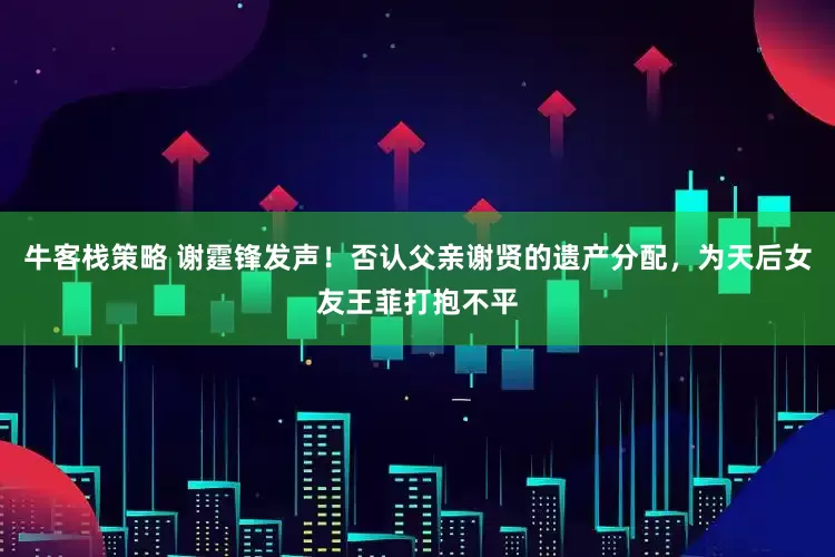 牛客栈策略 谢霆锋发声！否认父亲谢贤的遗产分配，为天后女友王菲打抱不平